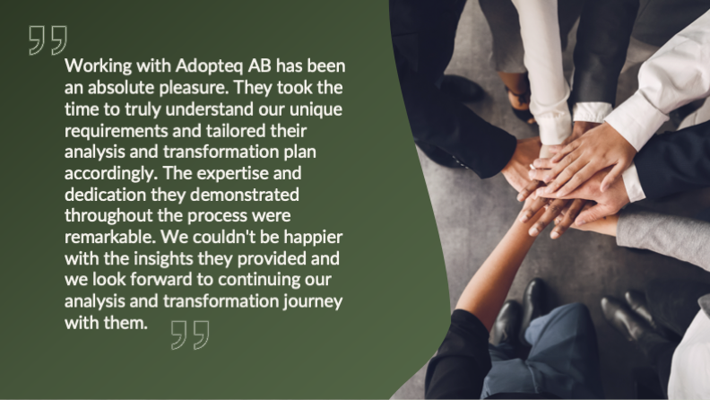 Working with Adopteq AB has been an absolute pleasure. They took the time to truly understand our unique requirements and tailored their analysis and transformation plan accordingly. The expertise and dedication they demonstrated throughout the process were remarkable. We couldn't be happier with the insights they provided and we look forward to continuing our analysis and transformation journey with them.